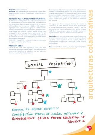 Pergunta: Como o alcançará?                                       A validação social é uma maneira de valorizar embaixadores e




                                                                                                                                arquitecturas colaborativas
Resposta: Honrando/desafiando a comunidade: confie neles          heróis que trabalham arduamente para alcançar um objectivo.
para resolver um problema. Elogiá-los por um problema bem         A validação social é feita a partir de várias direcções ao mesmo
resolvido.                                                        tempo: empregados, supervisores, colegas e até concorrentes.
                                                                  Mais importante, este é o lugar onde as plataformas de media
Primeiros Passos. Procurando Comunidades                          sociais podem ajudar, porque as suas dinâmicas são tribais
É um erro comum dos gestores pensar que precisam de iniciar       por natureza.
as comunidades. É um esforço desperdiçado porque a maioria
das comunidades já existem e não necessitam de um inventor        Até agora não houve qualquer maneira de registar a
adicional. O que elas precisam, ao invés disso, é do seu apoio.   apreciação de uma maneira formal, mas recentemente
O primeiro passo é descobrir os lugares da sua Organização        a geração Facebook tornou conhecido o botão “I like”. As
onde as comunidades se formaram em torno de uma iniciativa,       plataformas internas de media social como Yammer e Rypple
uma questão ou problema. Depois, deverá oferecer-lhes             estão bem equipadas para apoiar a validação social, com
uma plataforma, por exemplo, o apoio administrativo de um         agradecimentos, objectivos, medalhas e feedback formal.
programa geral da empresa. Outro exemplo é uma plataforma
de comunicação ou um fórum para ganhar reconhecimento             Conclusão: se há uma nova função que as nossas Organizações
dentro da sua Organização.                                        precisam desesperadamente é a de um Arquitecto Social:
Irá descobrir rapidamente o mecanismo tribal como base para       alguém que possa encontrar um novo equilíbrio, olhando de
as regras e rituais das comunidades.                              forma diferente a Organização e explorando o poder das suas
                                                                  Comunidades.
Validação Social                                                  Nota: poderá ler/fazer download da versão original (inglês) em
Depois de ter criado uma arquitectura social, você deve
                                                                  http://www.dianova.pt/publicacoes/revista-exit
mantê-la e desenvolvê-la ainda mais - não pelas clássicas
recompensas, benefícios e subsídios, mas por algo que
funciona muito melhor. Validação social.




                                                                                                                                          53
 
