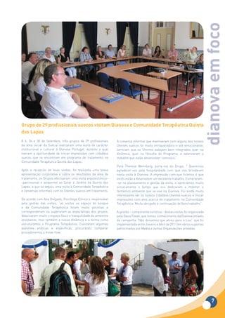 dianova em foco
Grupo	de	29	profissionais	suecos	visitam	Dianova	e	Comunidade	Terapêutica	Quinta	
das	Lapas
A 6, 26 e 30 de Setembro, três grupos de 29 profissionais       A conversa informal que mantiveram com alguns dos nossos
da área social da Suécia realizaram uma visita de carácter      Utentes suecos foi muito enriquecedora e até emocionante;
institucional e cultural à Dianova Portugal, durante a qual     sentiram que os Utentes estavam bem integrados quer na
tiveram a oportunidade de trocar impressões com cidadãos        dinâmica, quer na filosofia do Programa; e valorizaram o
suecos que se encontram em programa de tratamento na            trabalho que estão desenvolver connosco.”
Comunidade Terapêutica Quinta das Lapas.
                                                                Para Therese Wennberg, porta-voz do Grupo, ” Queremos
Após a recepção de boas vindas, foi realizada uma breve         agradecer-vos pela hospitalidade com que nos brindaram
apresentação corporativa e sobre os resultados da área de       nesta visita à Dianova. A impressão com que ficámos é que
tratamento, os Grupos efectuaram uma visita arquitectónico-     vocês estão a desenvolver um excelente trabalho. Esmeraram-
-patrimonial e ambiental ao Solar e Jardins da Quinta das       -se no planeamento e gestão da visita, e apreciámos muito
Lapas, a que se seguiu uma visita à Comunidade Terapêutica      sinceramente o tempo que nos dedicaram a mostrar o
e conversas informais com os Utentes suecos em tratamento.      fantástico ambiente que se vive na Dianova. Foi ainda muito
                                                                interessante ver os nossos cidadãos Utentes suecos e trocar
De acordo com Ana Delgado, Psicóloga Clínica e responsável      impressões com eles acerca do tratamento na Comunidade
pela gestão das visitas, “as visitas ao espaço do bosque        Terapêutica. Muito obrigado e continuação de bom trabalho”.
e da Comunidade Terapêutica foram muito positivas e
corresponderam ou superaram as expectativas dos grupos.         A gestão – componente turística - destas visitas foi organizada
Valorizaram muito o espaço físico e tranquilidade do ambiente   pela OasisTravel, que tomou conhecimento da Dianova através
envolvente, mas também a nossa dinâmica e a forma como          da campanha “Não deixamos que atires para o Lixo” que foi
estruturamos o Programa Terapêutico. Colocaram algumas          implementada entre Janeiro e Abril de 2011 em vários suportes
questões práticas e específicas, procurando comparar            patrocinados por Media e outras Organizações privadas.
procedimentos e know-how.




                                                                                                                                    7
 