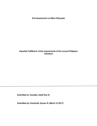 Exit Assessment on Miss Pathupats
Impartial Fulfillment of the requirements of the course Philippine
Literature
Submitted to: Ansaldo, Adolf Ace O.
Submitted by: Sarahadil, Ayman N. (March 21,2017)
 