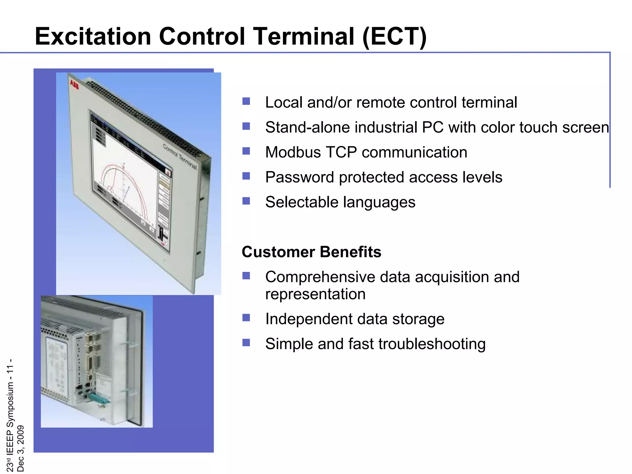Excitation Control Terminal (ECT) Local and/or remote control terminal  Stand-alone industrial PC with color touch screen Modbus TCP communication Password protected access levels Selectable languages Customer Benefits Comprehensive data acquisition and  representation Independent data storage Simple and fast troubleshooting 