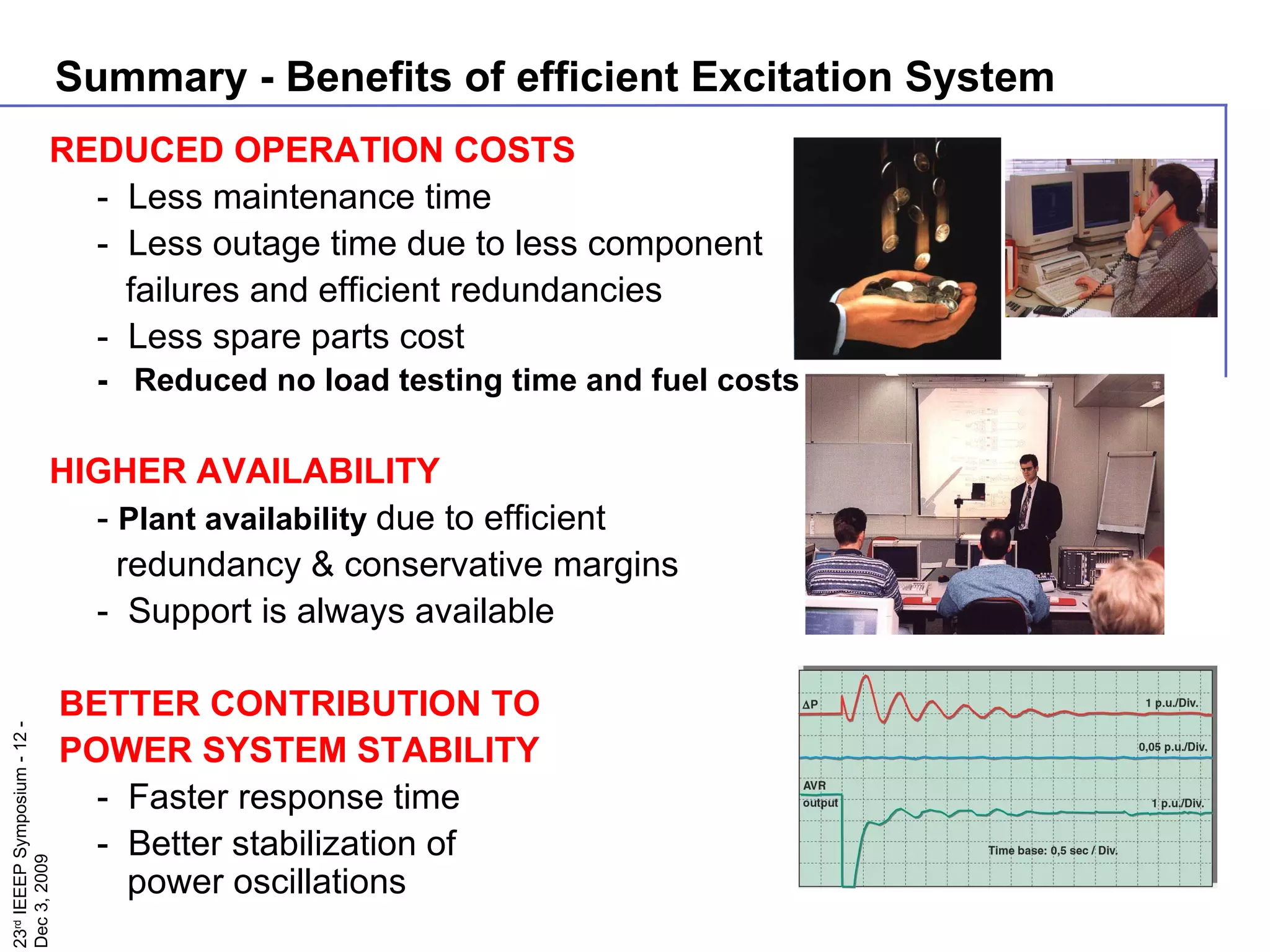 REDUCED OPERATION COSTS -  Less maintenance time -  Less outage time due to less component   failures and efficient redundancies -  Less spare parts cost  -  Reduced no load testing time and fuel costs HIGHER AVAILABILITY -  P lant availability  due to efficient   redundancy & conservative margins  -  Support is always available BETTER CONTRIBUTION TO  POWER SYSTEM STABILITY -  Faster response time -  Better stabilization of  power oscillations Summary - Benefits of efficient Excitation System 