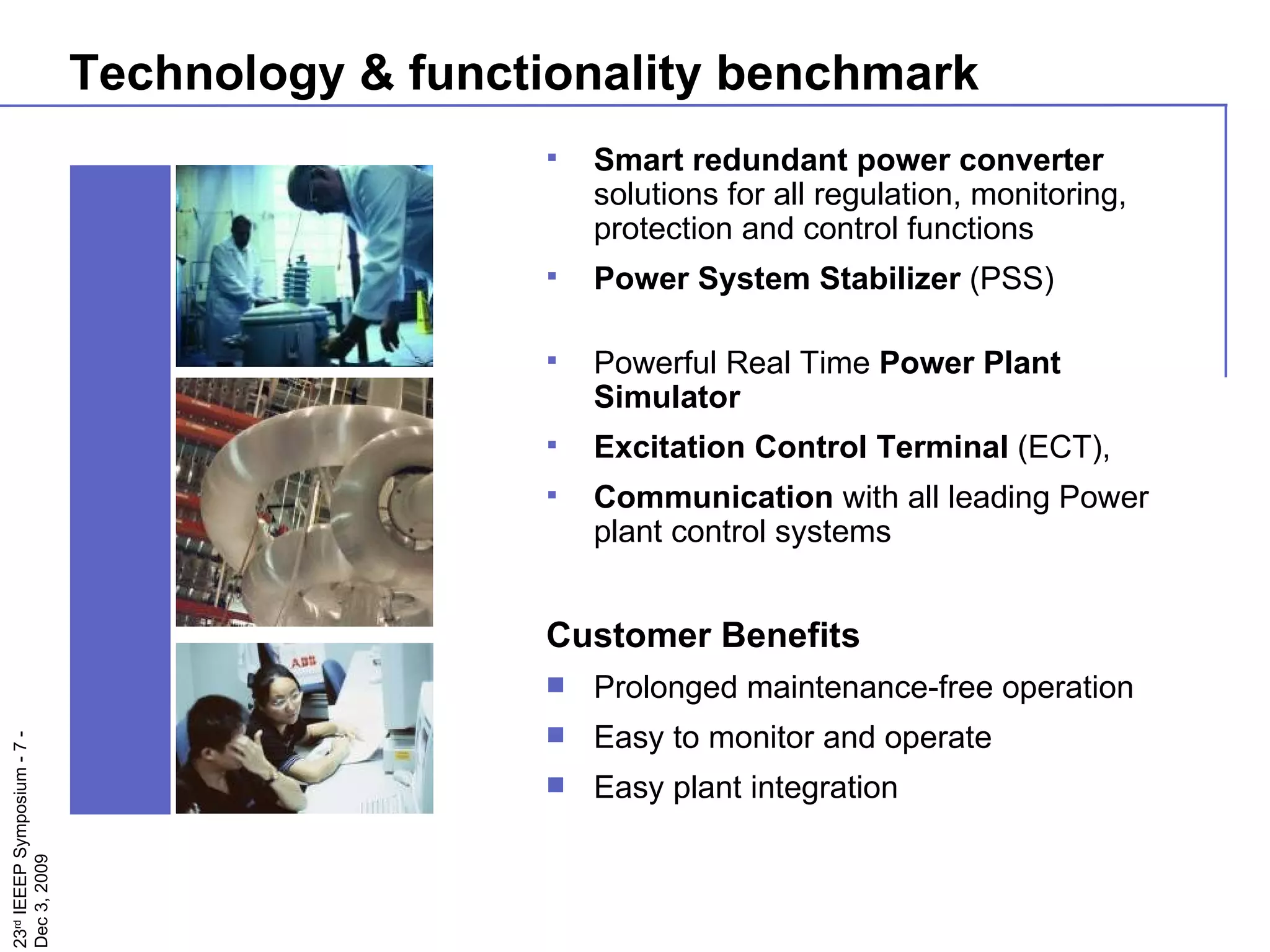 Technology & functionality benchmark Smart redundant power converter  solutions for all regulation, monitoring, protection and control functions Power System Stabilizer  (PSS)  Powerful Real Time  Power Plant Simulator   Excitation Control Terminal  (ECT),  Communication  with all leading Power plant control systems Customer Benefits Prolonged maintenance-free operation Easy to monitor and operate Easy plant integration 