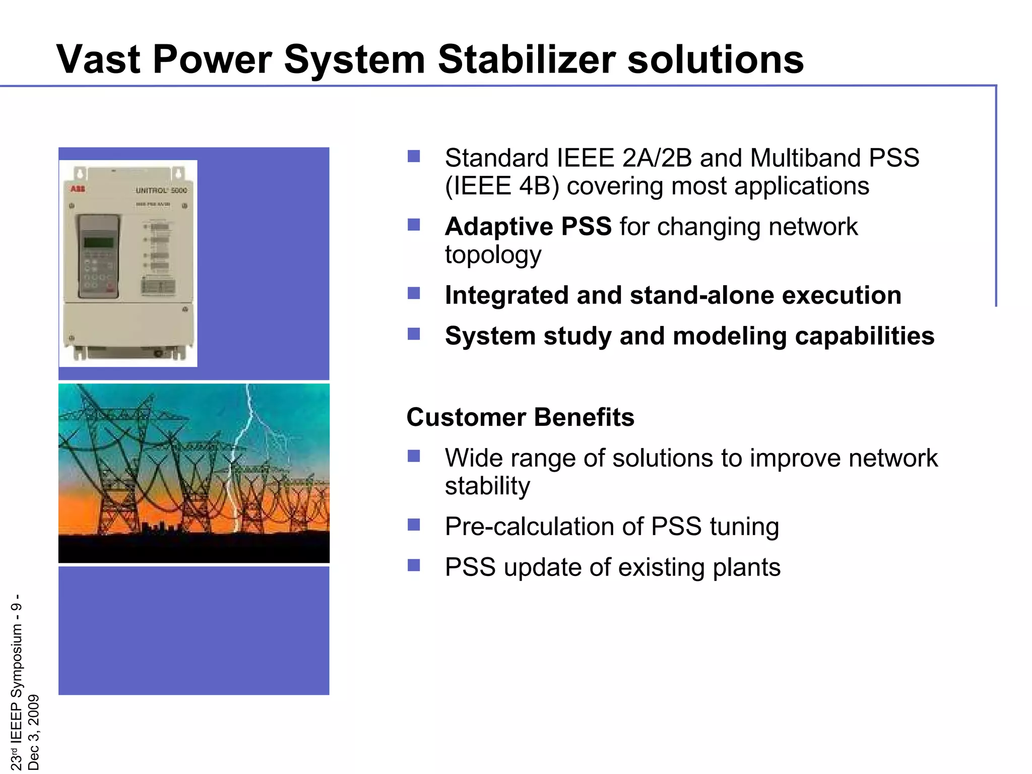 Vast Power System Stabilizer solutions Standard IEEE 2A/2B and Multiband PSS (IEEE 4B) covering most applications  Adaptive PSS  for changing network topology Integrated and stand-alone execution System study and modeling capabilities Customer Benefits Wide range of solutions to improve network stability Pre-calculation of PSS tuning PSS update of existing plants  