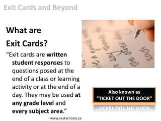 Exit Cards and Beyond

What are
Exit Cards?
“Exit cards are written
  student responses to
  questions posed at the
  end of a class or learning
  activity or at the end of a
                                            Also known as
  day. They may be used at             “TICKET OUT THE DOOR”
  any grade level and
  every subject area.”
                - www.saskschools.ca
 