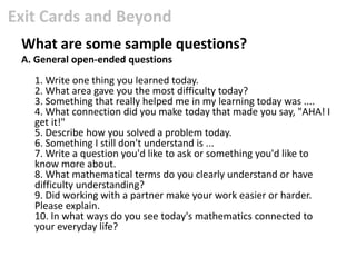 Exit Cards and Beyond
 What are some sample questions?
 A. General open-ended questions
   1. Write one thing you learned today.
   2. What area gave you the most difficulty today?
   3. Something that really helped me in my learning today was ....
   4. What connection did you make today that made you say, "AHA! I
   get it!"
   5. Describe how you solved a problem today.
   6. Something I still don't understand is ...
   7. Write a question you'd like to ask or something you'd like to
   know more about.
   8. What mathematical terms do you clearly understand or have
   difficulty understanding?
   9. Did working with a partner make your work easier or harder.
   Please explain.
   10. In what ways do you see today's mathematics connected to
   your everyday life?
 