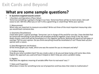 Exit Cards and Beyond
 What are some sample questions?
 •   B. Questions targeted towards content
 •   1.Numbers and Operations (Place Value)
     Tomorrow something is going to change in our lives. Tomorrow there will be no more zeroes. Zero will
     cease to exit. Will this affect you or not? Is this a good thing or a bad thing? Write your opinion.
     2. Measurement
     What rules are important to measure accurately? Write out three of the most important measuring rules
     you would teach someone else.
     3. Geometry (Tessellations)
     I have been given a special privilege. Tomorrow I am in charge of the world for one day. I have decided that
     for tomorrow everything on the planet will tessellate perfectly together. Every cloud in the sky, every
     blade of grass, every bird will be tessellated so it fits together perfectly. Nothing will stand out with gaps or
     overlaps. Tell me your opinion. Do you think everything should be tessellated or not? Please back up your
     opinion with a reason.
     4. Data Management and Analysis
     Of the three graphs you made, which one was the easiest for you to interpret and why?
     5. Problem Solving
     How do you solve a problem best? Do you create a plan or do you just keep trying until some idea clicks.
     Explain the approach you used and how it helped or didn't help you solve a problem today.
     6. Algebra
     How does the algebraic meaning of variable differ from its root word 'vary' ?
     7. Ratio and Proportion
     What does it mean for something to be out of proportion and how does that relate to mathematics?
 