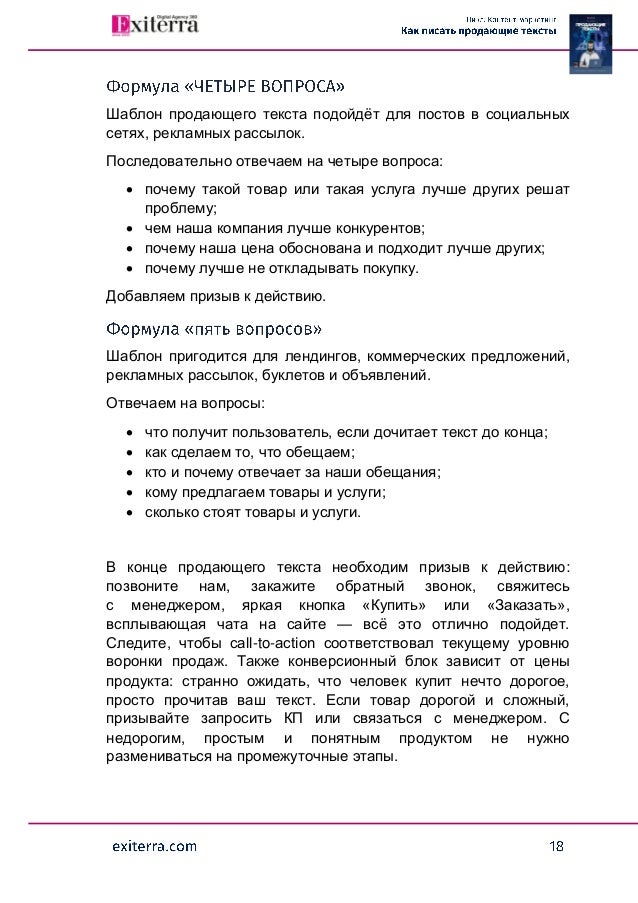 Шаблон продающего текста подойдёт для постов в социальных
сетях, рекламных рассылок.
Последовательно отвечаем на четыре вопроса:
 почему такой товар или такая услуга лучше других решат
проблему;
 чем наша компания лучше конкурентов;
 почему наша цена обоснована и подходит лучше других;
 почему лучше не откладывать покупку.
Добавляем призыв к действию.
Шаблон пригодится для лендингов, коммерческих предложений,
рекламных рассылок, буклетов и объявлений.
Отвечаем на вопросы:
 что получит пользователь, если дочитает текст до конца;
 как сделаем то, что обещаем;
 кто и почему отвечает за наши обещания;
 кому предлагаем товары и услуги;
 сколько стоят товары и услуги.
В конце продающего текста необходим призыв к действию:
позвоните нам, закажите обратный звонок, свяжитесь
с менеджером, яркая кнопка «Купить» или «Заказать»,
всплывающая чата на сайте — всё это отлично подойдет.
Следите, чтобы call-to-action соответствовал текущему уровню
воронки продаж. Также конверсионный блок зависит от цены
продукта: странно ожидать, что человек купит нечто дорогое,
просто прочитав ваш текст. Если товар дорогой и сложный,
призывайте запросить КП или связаться с менеджером. С
недорогим, простым и понятным продуктом не нужно
размениваться на промежуточные этапы.
 