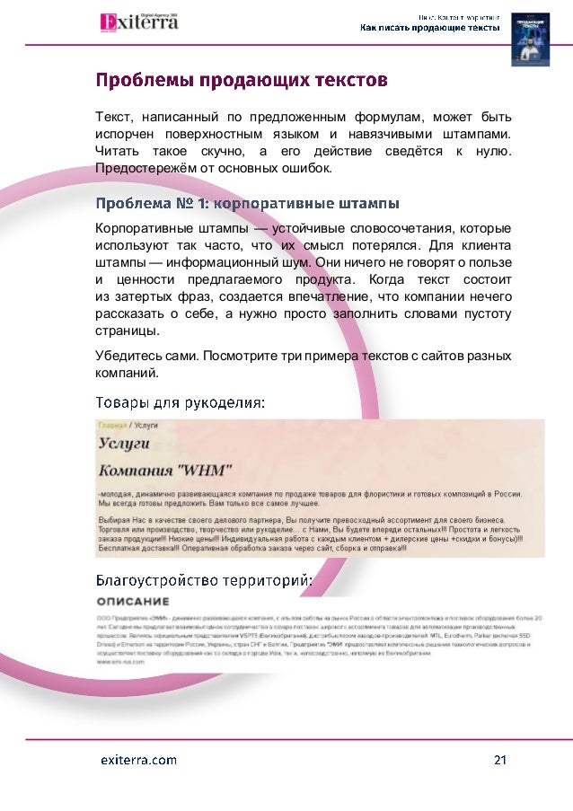 Текст, написанный по предложенным формулам, может быть
испорчен поверхностным языком и навязчивыми штампами.
Читать такое скучно, а его действие сведётся к нулю.
Предостережём от основных ошибок.
Корпоративные штампы — устойчивые словосочетания, которые
используют так часто, что их смысл потерялся. Для клиента
штампы — информационный шум. Они ничего не говорят о пользе
и ценности предлагаемого продукта. Когда текст состоит
из затертых фраз, создается впечатление, что компании нечего
рассказать о себе, а нужно просто заполнить словами пустоту
страницы.
Убедитесь сами. Посмотрите три примера текстов с сайтов разных
компаний.
 