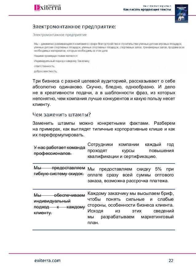 Три бизнеса с разной целевой аудиторией, рассказывают о себе
абсолютно одинаково. Скучно, бледно, однообразно. И дело
не в креативности подачи, а в шаблонности фраз, из которых
непонятно, чем компания лучше конкурентов и какую пользу несет
клиенту.
Заменить штампы можно конкретными фактами. Разберем
на примерах, как выглядят типичные корпоративные клише и как
их переформулировать.
У нас работает команда
профессионалов.
Сотрудники компании каждый год
проходят курсы повышения
квалификации и сертификацию.
Мы предоставляем
гибкую систему скидок.
Мы предоставляем скидку 5% при
оплате сразу всей суммы оптового
заказа, возможна рассрочка платежа.
Мы обеспечиваем
индивидуальный
подход к каждому
клиенту.
Каждому заказчику мы высылаем бриф,
чтобы понять сильные и слабые
стороны, особенности бизнеса клиента.
Исходя из этих сведений
мы разрабатываем маркетинговый
план.
 