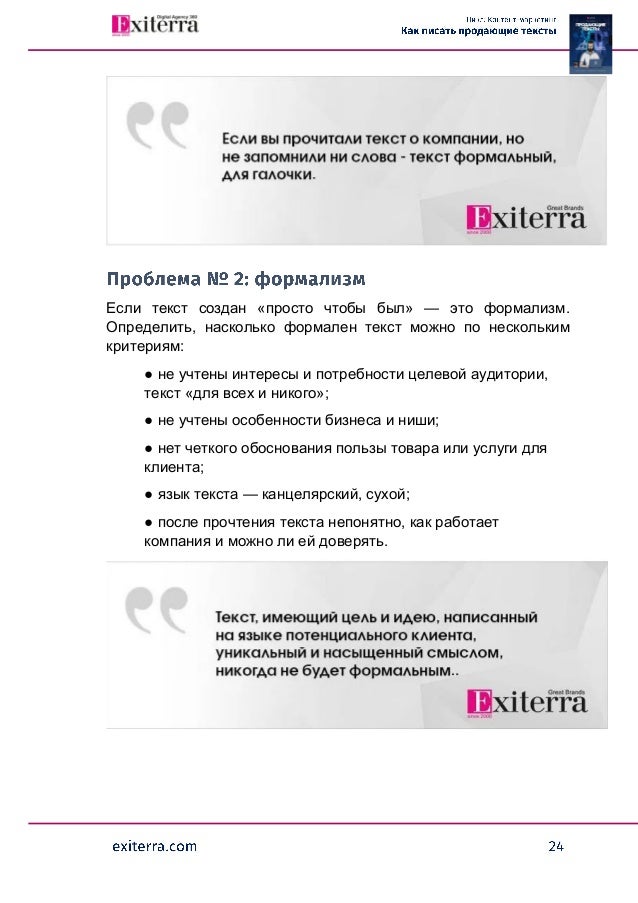 Если текст создан «просто чтобы был» — это формализм.
Определить, насколько формален текст можно по нескольким
критериям:
● не учтены интересы и потребности целевой аудитории,
текст «для всех и никого»;
● не учтены особенности бизнеса и ниши;
● нет четкого обоснования пользы товара или услуги для
клиента;
● язык текста — канцелярский, сухой;
● после прочтения текста непонятно, как работает
компания и можно ли ей доверять.
 