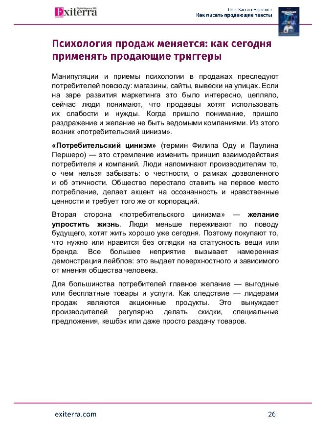 Манипуляции и приемы психологии в продажах преследуют
потребителей повсюду: магазины, сайты, вывески на улицах. Если
на заре развития маркетинга это было интересно, цепляло,
сейчас люди понимают, что продавцы хотят использовать
их слабости и нужды. Когда пришло понимание, пришло
раздражение и желание не быть ведомыми компаниями. Из этого
возник «потребительский цинизм».
«Потребительский цинизм» (термин Филипа Оду и Паулина
Першеро) — это стремление изменить принцип взаимодействия
потребителя и компаний. Люди напоминают производителям то,
о чем нельзя забывать: о честности, о рамках дозволенного
и об этичности. Общество перестало ставить на первое место
потребление, делает акцент на осознанность и нравственные
ценности и требует того же от корпораций.
Вторая сторона «потребительского цинизма» — желание
упростить жизнь. Люди меньше переживают по поводу
будущего, хотят жить хорошо уже сегодня. Поэтому покупают то,
что нужно или нравится без оглядки на статусность вещи или
бренда. Все большее неприятие вызывает намеренная
демонстрация лейблов: это выдает поверхностного и зависимого
от мнения общества человека.
Для большинства потребителей главное желание — выгодные
или бесплатные товары и услуги. Как следствие — лидерами
продаж являются акционные продукты. Это вынуждает
производителей регулярно делать скидки, специальные
предложения, кешбэк или даже просто раздачу товаров.
 