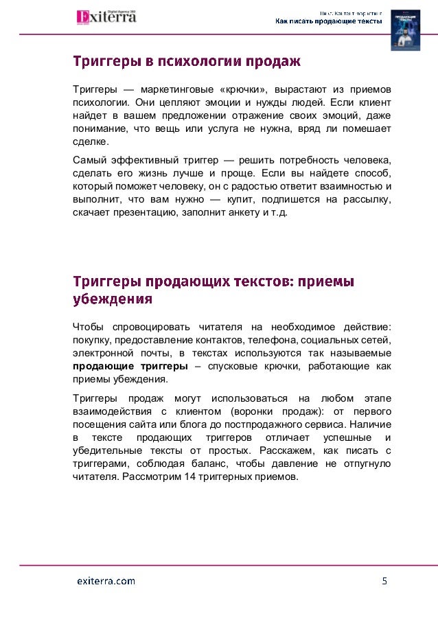 Триггеры — маркетинговые «крючки», вырастают из приемов
психологии. Они цепляют эмоции и нужды людей. Если клиент
найдет в вашем предложении отражение своих эмоций, даже
понимание, что вещь или услуга не нужна, вряд ли помешает
сделке.
Самый эффективный триггер — решить потребность человека,
сделать его жизнь лучше и проще. Если вы найдете способ,
который поможет человеку, он с радостью ответит взаимностью и
выполнит, что вам нужно — купит, подпишется на рассылку,
скачает презентацию, заполнит анкету и т.д.
Чтобы спровоцировать читателя на необходимое действие:
покупку, предоставление контактов, телефона, социальных сетей,
электронной почты, в текстах используются так называемые
продающие триггеры – спусковые крючки, работающие как
приемы убеждения.
Триггеры продаж могут использоваться на любом этапе
взаимодействия с клиентом (воронки продаж): от первого
посещения сайта или блога до постпродажного сервиса. Наличие
в тексте продающих триггеров отличает успешные и
убедительные тексты от простых. Расскажем, как писать с
триггерами, соблюдая баланс, чтобы давление не отпугнуло
читателя. Рассмотрим 14 триггерных приемов.
 
