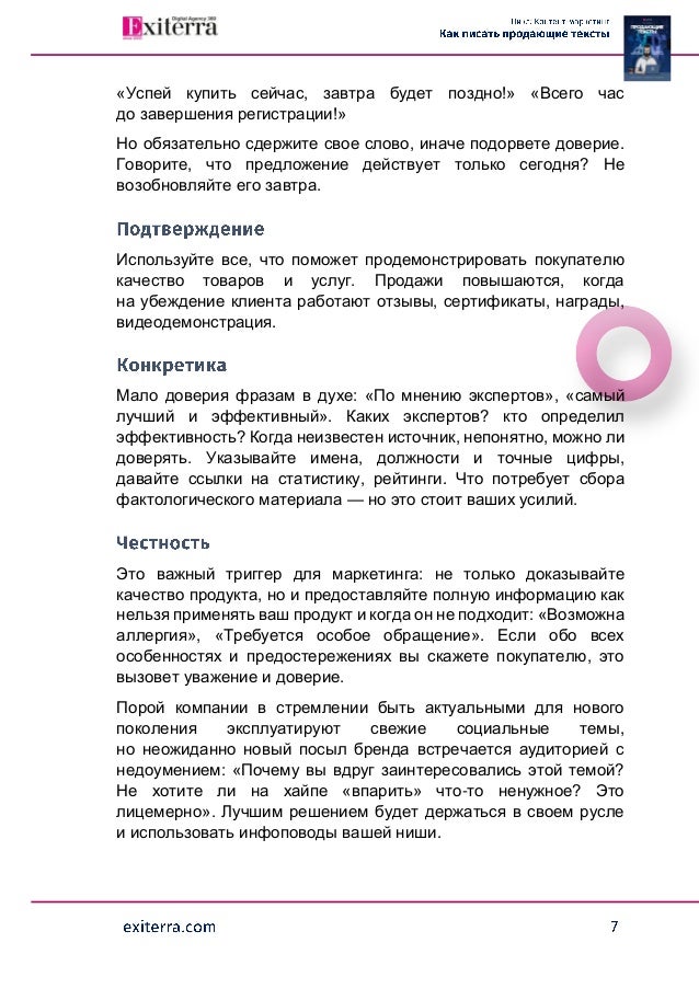 «Успей купить сейчас, завтра будет поздно!» «Всего час
до завершения регистрации!»
Но обязательно сдержите свое слово, иначе подорвете доверие.
Говорите, что предложение действует только сегодня? Не
возобновляйте его завтра.
Используйте все, что поможет продемонстрировать покупателю
качество товаров и услуг. Продажи повышаются, когда
на убеждение клиента работают отзывы, сертификаты, награды,
видеодемонстрация.
Мало доверия фразам в духе: «По мнению экспертов», «самый
лучший и эффективный». Каких экспертов? кто определил
эффективность? Когда неизвестен источник, непонятно, можно ли
доверять. Указывайте имена, должности и точные цифры,
давайте ссылки на статистику, рейтинги. Что потребует сбора
фактологического материала — но это стоит ваших усилий.
Это важный триггер для маркетинга: не только доказывайте
качество продукта, но и предоставляйте полную информацию как
нельзя применять ваш продукт и когда он не подходит: «Возможна
аллергия», «Требуется особое обращение». Если обо всех
особенностях и предостережениях вы скажете покупателю, это
вызовет уважение и доверие.
Порой компании в стремлении быть актуальными для нового
поколения эксплуатируют свежие социальные темы,
но неожиданно новый посыл бренда встречается аудиторией с
недоумением: «Почему вы вдруг заинтересовались этой темой?
Не хотите ли на хайпе «впарить» что-то ненужное? Это
лицемерно». Лучшим решением будет держаться в своем русле
и использовать инфоповоды вашей ниши.
 