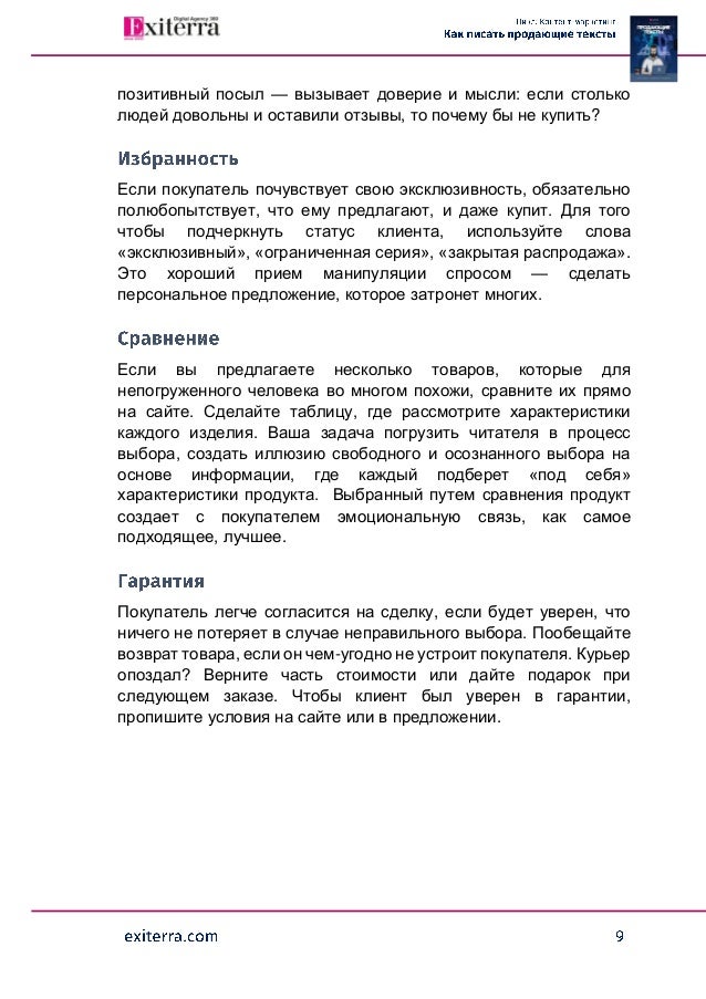 позитивный посыл — вызывает доверие и мысли: если столько
людей довольны и оставили отзывы, то почему бы не купить?
Если покупатель почувствует свою эксклюзивность, обязательно
полюбопытствует, что ему предлагают, и даже купит. Для того
чтобы подчеркнуть статус клиента, используйте слова
«эксклюзивный», «ограниченная серия», «закрытая распродажа».
Это хороший прием манипуляции спросом — сделать
персональное предложение, которое затронет многих.
Если вы предлагаете несколько товаров, которые для
непогруженного человека во многом похожи, сравните их прямо
на сайте. Сделайте таблицу, где рассмотрите характеристики
каждого изделия. Ваша задача погрузить читателя в процесс
выбора, создать иллюзию свободного и осознанного выбора на
основе информации, где каждый подберет «под себя»
характеристики продукта. Выбранный путем сравнения продукт
создает с покупателем эмоциональную связь, как самое
подходящее, лучшее.
Покупатель легче согласится на сделку, если будет уверен, что
ничего не потеряет в случае неправильного выбора. Пообещайте
возврат товара, если он чем-угодно не устроит покупателя. Курьер
опоздал? Верните часть стоимости или дайте подарок при
следующем заказе. Чтобы клиент был уверен в гарантии,
пропишите условия на сайте или в предложении.
 