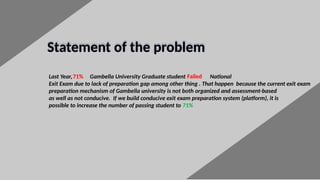 5
Statement of the problem
Last Year, Gambella University Graduate student National
Exit Exam due to lack of preparation gap among other thing . That happen because the current exit exam
preparation mechanism of Gambella university is not both organized and assessment-based
as well as not conducive. If we build conducive exit exam preparation system (platform), it is
possible to increase the number of passing student to 71%
71% Failed
 