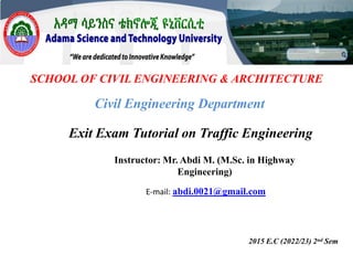SCHOOL OF CIVIL ENGINEERING & ARCHITECTURE
Exit Exam Tutorial on Traffic Engineering
2015 E.C (2022/23) 2nd Sem
Civil Engineering Department
Instructor: Mr. Abdi M. (M.Sc. in Highway
Engineering)
E-mail: abdi.0021@gmail.com
 