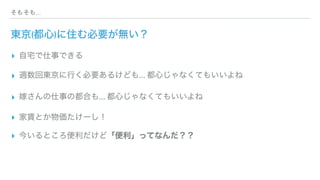 そもそも...
東京(都心)に住む必要が無い？
▸ 自宅で仕事できる
▸ 週数回東京に行く必要あるけども... 都心じゃなくてもいいよね
▸ 嫁さんの仕事の都合も... 都心じゃなくてもいいよね
▸ 家賃とか物価たけーし！
▸ 今いるところ便利だけど「便利」ってなんだ？？
 