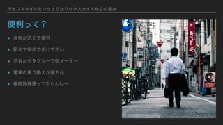 ライフスタイルというよりかワークスタイルからの視点
便利って？
▸ 会社が近くて便利
▸ 駅まで徒歩で歩けて近い
▸ 渋谷からタクシーで数メーター
▸ 電車の乗り換えが楽ちん
▸ 複数路線通ってるもんねー
 