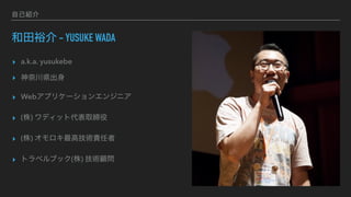 自己紹介
和田裕介 - YUSUKE WADA
▸ a.k.a. yusukebe
▸ 神奈川県出身
▸ Webアプリケーションエンジニア
▸ (株) ワディット代表取締役
▸ (株) オモロキ最高技術責任者
▸ トラベルブック(株) 技術顧問
 