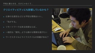平和に暮らせる... だけじゃなくて...
クリエイティビティにも影響しているかも？
▸ 仕事の生産性などにも平和な環境はいい...
▸ 「気がする」
▸ リモートワーク出来る前提ならば...
▸ 一般的な「便利」よりも静かな環境を選びたい
▸ ワークスタイルとライフスタイルの乖離がある？
 