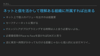 たぶん...
ネットと個を活かして理解ある組織に所属すれば出来る
▸ ネット上で個人のバリューを出すのは超重要
▸ セーフティーネットに繋がる
▸ ITエンジニアがプログラミングする時間は人と会う必要ないよね...
▸ 必要最低限のFace to Faceを設ければOKだと思う
▸ 逆に東京へ時間がかかっても行ける距離じゃないと個人的にはまだキツイ...
 