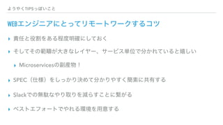 ようやくTIPSっぽいこと
WEBエンジニアにとってリモートワークするコツ
▸ 責任と役割をある程度明確にしておく
▸ そしてその範疇が大きなレイヤー、サービス単位で分かれていると嬉しい
▸ Microservicesの副産物！
▸ SPEC（仕様）をしっかり決めて分かりやすく簡素に共有する
▸ Slackでの無駄なやり取りを減らすことに繋がる
▸ ベストエフォートでやれる環境を用意する
 