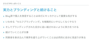 さらにTIPSっぽいこと
実力とブランディングと続けること
▸ Blog等で個人を発信することは未だにキッカケとして重要な気がする
▸ いわゆる「セルフブランディング」を戦略的にいやらしくなくやろう
▸ そしてブランディングされた自分に追い越されないように実力をつける
▸ 続けていくことが大事
▸ 同業者を巻き込んで業界を盛り上げていくことは必然的に自分に見返りが来る
 