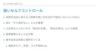 もっとTIPSっぽいこと
緩いセルフコントロール
▸ 時間を自由に使える＝時間の使い方を自分で設計しないといけない
▸ 逆に「やり過ぎない」ことが重要
▸ 土日休みじゃないから「毎日が仕事」「毎日が休日」という感覚
▸ 毎朝着替えることは大事
▸ 集中出来る時間と場所をつくる
▸ 朝起きたて、自室、コメダ珈琲 etc.
 