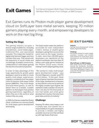 ©2016 SoftLayer Technologies. All Rights Reserved.
Exit Games runs its Photon multi-player game development
cloud on SoftLayer bare metal servers, keeping 70 million
gamers playing every month, and empowering developers to
work on the next big thing.
Setting the Stage
The gaming industry occupies a
diverse range of platforms—including
smartphones, social media pages,
traditional PCs, and specialized
consoles. This makes the market for
digital entertainment bigger and more
complex than ever. That paired with
the popularity of social media and
increasingly available connectivity,
collaborative or multi-player gaming
has become a lucrative proposition.
In order to take advantage of this
huge opportunity for growth, game
developers need to be able to create
quality multi-player experiences,
ranging in complexity from two-player
chess to massive multi-player online
games (MMOGs). They must design
and build these games, as well as
deliver them on a reliable, scalable
platform so that players have positive
gaming experiences, regardless of
where they are in the world or what
medium they are using.
In 2009, Exit Games created the Photon
Cloud, a software-as-a-service (SaaS)
for multi-player game development
and hosting.
WHAT EXIT GAMES ACHIEVED
WITH SOFTLAYER
•	 40 percent better performance than
virtual server-based cloud hosting
•	 A tenth the cost of comparable
cloud platforms
•	 Ability to provision new bare metal
servers globally in under four hours
Industry
Gaming, Game Development, Virtual
Reality, Augmented Reality
Challenge
Exit Games wanted to create a highly
available, scalable, and reliable
SaaS platform for multi-player game
development and hosting around
the world.
Why SoftLayer, an IBM Company
Bare metal servers from SoftLayer
provide the availability, flexibility,
network throughput, and performance
that game developers expect, and
come with the dedicated support that
Exit Games needs.
Cloud Built to Perform
The SaaS model makes the platform
accessible for even independent
(‘indie’), startup, or student game
developers, giving them access to the
same tools as the larger studios.
To date, more than 130,000 game
developers are registered on the
platform worldwide, and more than 70
million users play games hosted on
the Photon Cloud every month,
making it world’s largest gaming cloud.
“We wanted to make multi-player
game development simple,” says
Christof Wegmann, founder and CTO
of Exit Games. “In the past, these
types of games have been the preserve
of the larger development companies
as they had the resources to spend on
this highly complex type of game. We
wanted to create a solution not only for
them, but also for the thousands of
one-man-bands and small game
development studios that also have
great ideas and lots of creativity.”
Challenge
Keeping 70 million users happy is not
a simple task. Exit Games has a
responsibility to its game developers
to provide a reliable and highly
available cloud service that will keep
up with high levels of demand.
Exit Games Exit Games Empowers Multi-Player Online Game Development
With Bare Metal Servers From Softlayer, an IBM Company.
 