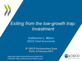 Catherine L. Mann
OECD Chief Economist
Exiting from the low-growth trap:
Investment
www.oecd.org/economy/economicoutlook.htm
ECOSCOPE blog: oecdecoscope.wordpress.com/
5th OECD Parliamentary Days
Paris, 9 February 2017
 