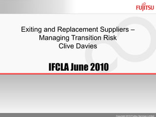 Exiting and Replacement Suppliers –
      Managing Transition Risk
            Clive Davies


        IFCLA June 2010



                             Copyright 2010 Fujitsu Services Limited
 