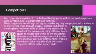Competitors
My competitor magazines in the fashion/Beauty genre will be national magazines
such as vogue, Elle, Cosmopolitan and Fashion.
These magazines are all high selling and marketing they are popular with audiences
as they target them through images, articles and design of
the magazine. However they all differ from each other to
stand out for example by using different fonts,
styles of images and layout of the magazines.
However most fashion magazines stick to the
same makeup, hair and clothing styles making
them look similar and therefore no fashion
magazine differs in the models style.
 