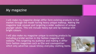 My magazine
I will make my magazine design differ form existing products in the
market through the model having heavy unique makeup. Making the
magazine look unusual and targeting a wider audience of unique
younger adults. This will include heavy eye and lip makeup with
bright colours.
I will also make my magazine unique to existing products by
including a bridal section in the fashion magazine and
website. This targeting my audience and making it differ
form fashion magazines such as Elle and cosmopolitan
which only advertise casual/dressy everyday clothing items.
 