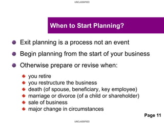 UNCLASSIFIED
UNCLASSIFIED
Exit planning is a process not an event
Begin planning from the start of your business
Otherwise prepare or revise when:
you retire
you restructure the business
death (of spouse, beneficiary, key employee)
marriage or divorce (of a child or shareholder)
sale of business
major change in circumstances
When to Start Planning?
Page 11
 