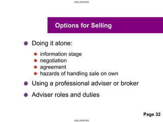 UNCLASSIFIED
UNCLASSIFIED
Doing it alone:
information stage
negotiation
agreement
hazards of handling sale on own
Using a professional adviser or broker
Adviser roles and duties
Options for Selling
Page 32
 