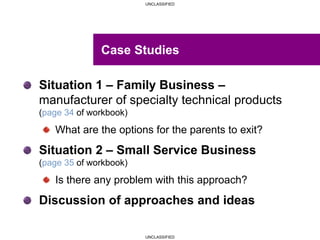 UNCLASSIFIED
UNCLASSIFIED
Situation 1 – Family Business –
manufacturer of specialty technical products
(page 34 of workbook)
What are the options for the parents to exit?
Situation 2 – Small Service Business
(page 35 of workbook)
Is there any problem with this approach?
Discussion of approaches and ideas
Case Studies
 