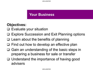 UNCLASSIFIED
UNCLASSIFIED
Objectives:
 Evaluate your situation
 Explore Succession and Exit Planning options
 Learn about the benefits of planning
 Find out how to develop an effective plan
 Gain an understanding of the basic steps in
preparing a business for sale or transfer
 Understand the importance of having good
advisers
Your Business
 