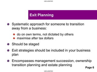 UNCLASSIFIED
UNCLASSIFIED
Systematic approach for someone to transition
away from a business:
do on own terms, not dictated by others
maximise after tax dollars
Should be staged
Exit strategies should be included in your business
plan
Encompasses management succession, ownership
transition planning and estate planning
Exit Planning
Page 6
 