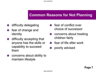 UNCLASSIFIED
UNCLASSIFIED
difficulty delegating
fear of change and
identity
difficulty accepting that
anyone has the skills or
capability to succeed
them
concerns about ability to
maintain lifestyle
fear of conflict over
choice of successor
concerns about treating
children fairly
fear of life after work
poorly advised
Common Reasons for Not Planning
Page 7
 