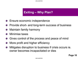 UNCLASSIFIED
UNCLASSIFIED
Ensure economic independence
Provide short- and long-term success of business
Maintain family harmony
Minimise taxes
Gives control of the process and peace of mind
More profit and higher efficiency
Mitigates disruption to business if crisis occurs ie.
owner becomes incapacitated or dies
Exiting – Why Plan?
Page 10
 