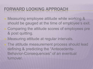 FORWARD LOOKING APPROACHMeasuring employee attitude while working & should be gauged at the time of employee’s exit.Comparing the attitude scores of employees pre & post quitting.Measuring attitude at regular intervals.The attitude measurement process should lead defining & predicting the “Antecedents-Behavior-Consequences” of an eventual turnover.