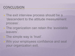 CONCLUSIONThe exit interview process should be a ‘descendent to the attitude measurement process’.The organization can retain the ‘avoidable leavers’.The simple way is ‘trust’.Win your employees confidence and seal your organization exit.