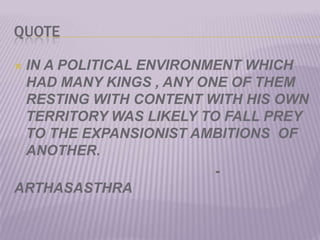 QUOTEIN A POLITICAL ENVIRONMENT WHICH HAD MANY KINGS , ANY ONE OF THEM RESTING WITH CONTENT WITH HIS OWN TERRITORY WAS LIKELY TO FALL PREY TO THE EXPANSIONIST AMBITIONS  OF ANOTHER.                                                  - ARTHASASTHRA