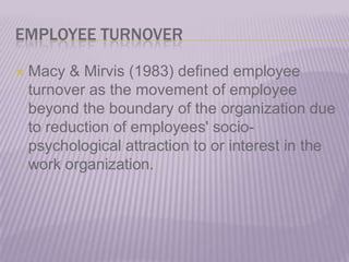 EMPLOYEE TURNOVERMacy & Mirvis (1983) defined employee turnover as the movement of employee beyond the boundary of the organization due to reduction of employees' socio-psychological attraction to or interest in the work organization.