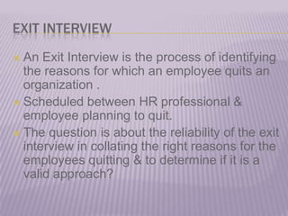 EXIT INTERVIEW An Exit Interview is the process of identifying the reasons for which an employee quits an organization . Scheduled between HR professional & employee planning to quit.The question is about the reliability of the exit interview in collating the right reasons for the employees quitting & to determine if it is a valid approach?