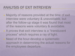 ANALYSIS OF EXIT INTREVIEWMajority of reasons provided at the time of exit interview were voluntary & unavoidable, but after the follow-up stage it was found that most of the reasons were voluntary & avoidable.It proves that exit interview is a “translucent process” which requires a ray of light.Need of the hour-develop a systematic approach in determining the actual reasons for the employees departure.