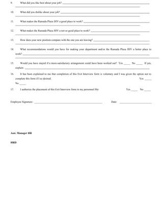 9. What did you like best about your job?
10. What did you dislike about your job?
11. What makes the Ramada Plaza JHV a good place to work?
12. What makes the Ramada Plaza JHV a not so good place to work?
13. How does your new position compare with the one you are leaving?
14. What recommendations would you have for making your department and/or the Ramada Plaza JHV a better place to
work?
15. Would you have stayed if a more-satisfactory arrangement could have been worked out? Yes _____ No _____ If yes,
explain:
16. It has been explained to me that completion of this Exit Interview form is voluntary and I was given the option not to
complete this form if I so desired. Yes _____
No _____
17. I authorize the placement of this Exit Interview form in my personnel file: Yes _____ No _____
Employee Signature: ___________________________________________________ Date: ________________________
Asst. Manager HR
HRD
 