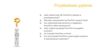 Przykładowe pytania:
❏ Jakie zadania były dla Pana/Pani ciekawe w
przedsiębiorstwie?
❏ Dlaczego zdecydował/a się Pan/Pani opuścić firmę?
❏ Czy organizacja była pomocna w osiągnięciu
Pana/Pani celów zawodowych?
❏ Jakie zadania sprawiały Panu/Pani szczególne
trudności?
❏ Co zmieniłby Pan/Pani w firmie?
❏ Czy otrzymywał/a Pan/Pani wystarczające wsparcie
w wykonywanych zadaniach?
 