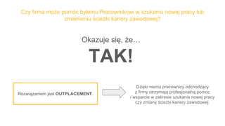 Czy firma może pomóc byłemu Pracownikowi w szukaniu nowej pracy lub
zmienieniu ścieżki kariery zawodowej?
Okazuje się, że…
TAK!
Dzięki niemu pracownicy odchodzący
z firmy otrzymają profesjonalną pomoc
i wsparcie w zakresie szukania nowej pracy
czy zmiany ścieżki kariery zawodowej.
Rozwiązaniem jest OUTPLACEMENT.
 