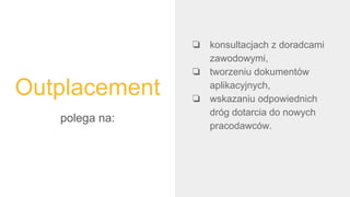 Outplacement
polega na:
❏ konsultacjach z doradcami
zawodowymi,
❏ tworzeniu dokumentów
aplikacyjnych,
❏ wskazaniu odpowiednich
dróg dotarcia do nowych
pracodawców.
 